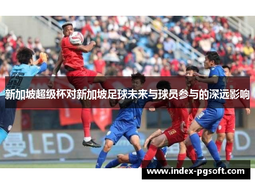 新加坡超级杯对新加坡足球未来与球员参与的深远影响