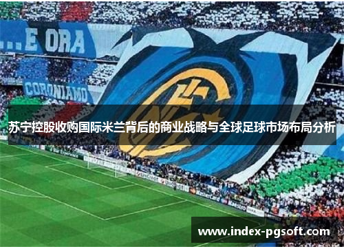 苏宁控股收购国际米兰背后的商业战略与全球足球市场布局分析